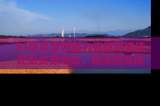 51吃瓜全网助力你找到绝佳吃瓜资源地址，畅享吃瓜乐趣！