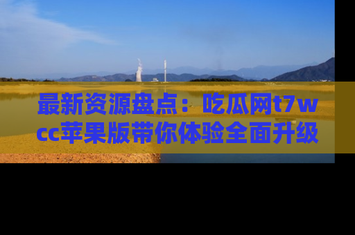 最新资源盘点:吃瓜网t7wcc苹果版带你体验全面升级