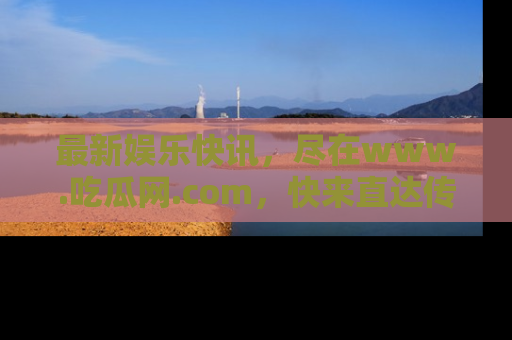 最新娱乐快讯,尽在www.吃瓜网.com,快来直达传送门收获惊喜吧!