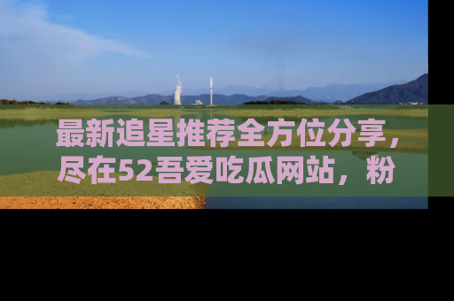 最新追星推荐全方位分享,尽在52吾爱吃瓜网站,粉丝必看